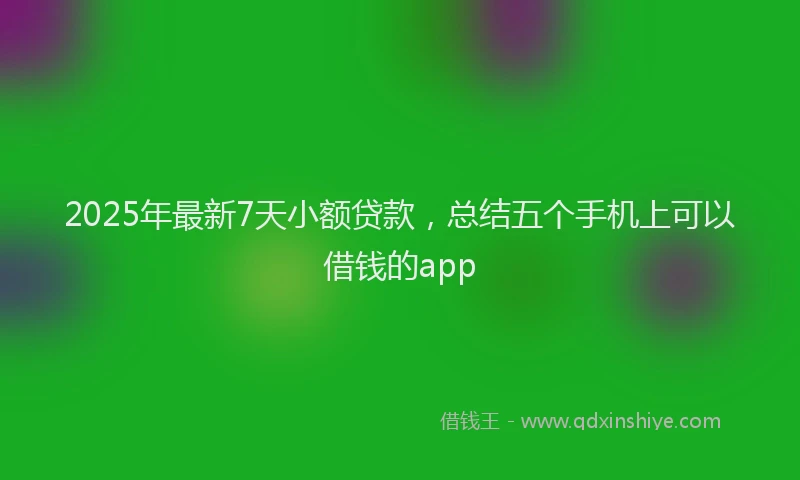 2025年最新7天小额贷款，总结五个手机上可以借钱的app