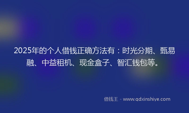 2025年的个人借钱正确方法有：时光分期、甄易融、中益租机、现金盒子、智汇钱包等。