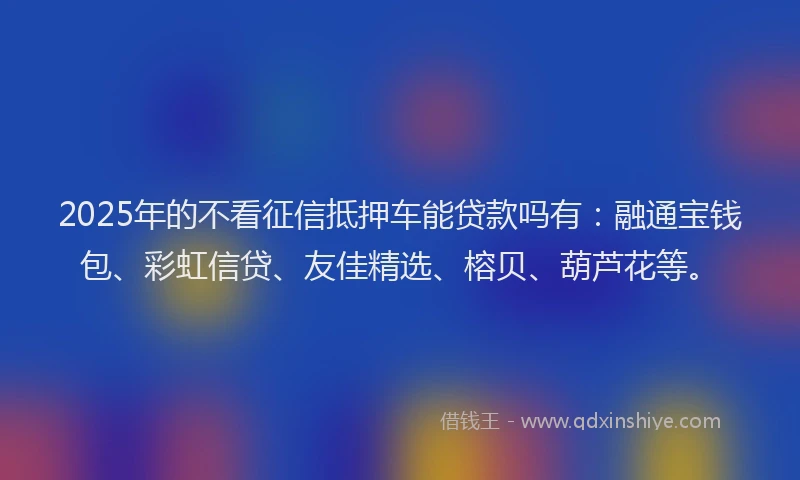 2025年的不看征信抵押车能贷款吗有：融通宝钱包、彩虹信贷、友佳精选、榕贝、葫芦花等。