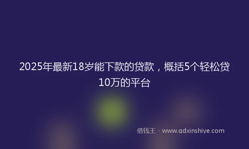 2025年最新18岁能下款的贷款，概括5个轻松贷10万的平台