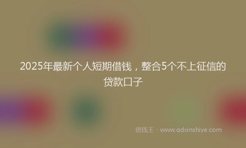 2025年最新个人短期借钱，整合5个不上征信的贷款口子