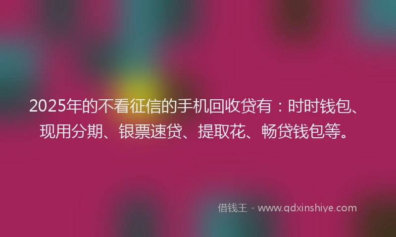 2025年的不看征信的手机回收贷有：时时钱包、现用分期、银票速贷、提取花、畅贷钱包等。