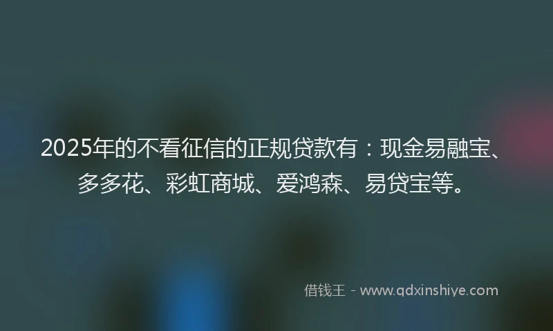 2025年的不看征信的正规贷款有：现金易融宝、多多花、彩虹商城、爱鸿森、易贷宝等。