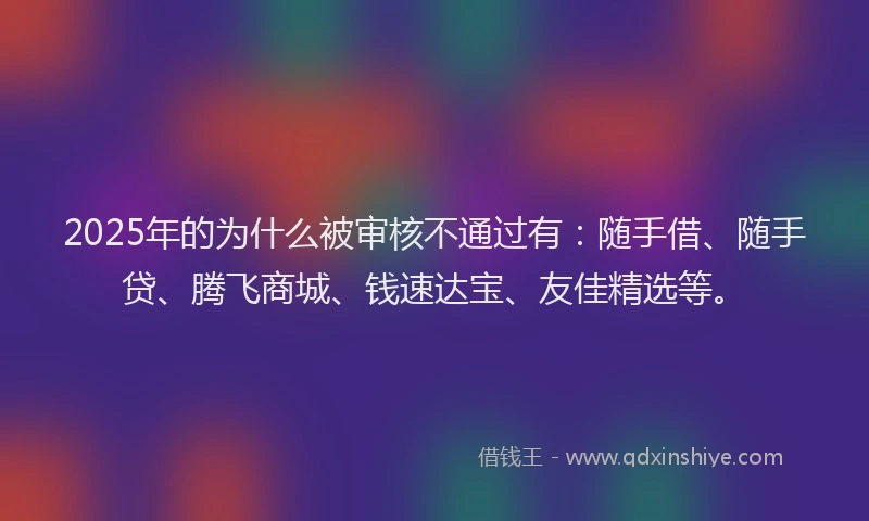 2025年的为什么被审核不通过有：随手借、随手贷、腾飞商城、钱速达宝、友佳精选等。