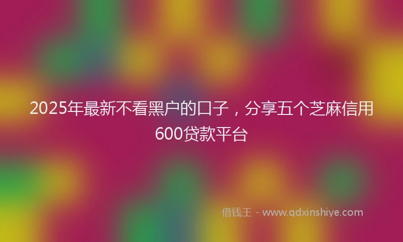 2025年最新不看黑户的口子，分享五个芝麻信用600贷款平台