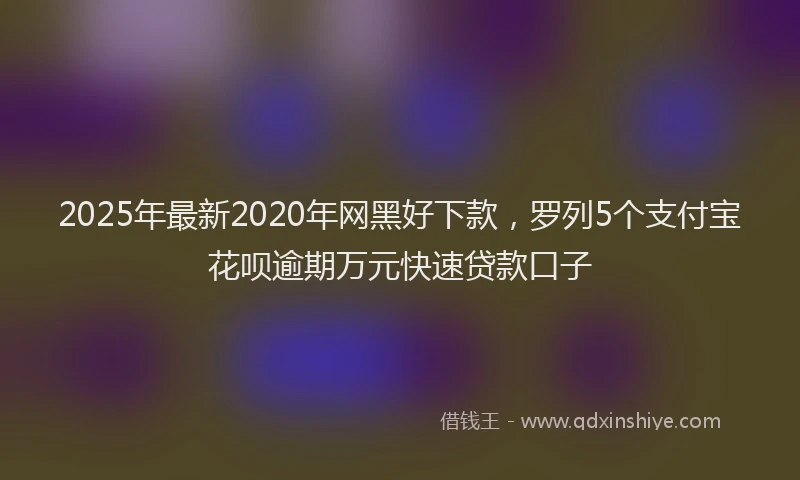 2025年最新2020年网黑好下款，罗列5个支付宝花呗逾期万元快速贷款口子