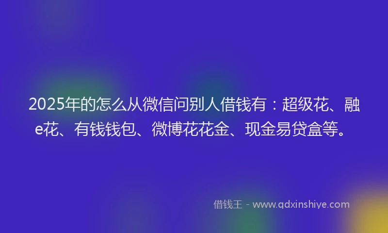 2025年的怎么从微信问别人借钱有：超级花、融e花、有钱钱包、微博花花金、现金易贷盒等。