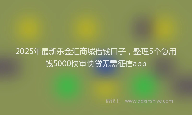 2025年最新乐金汇商城借钱口子，整理5个急用钱5000快审快贷无需征信app