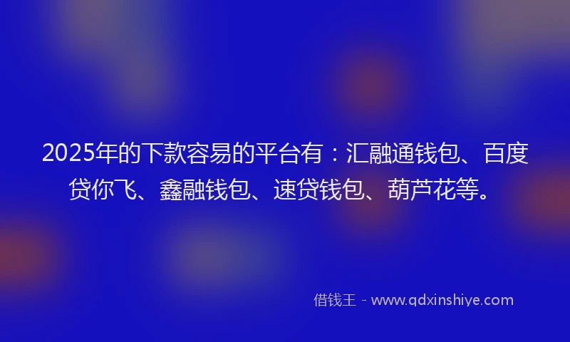 2025年的下款容易的平台有：汇融通钱包、百度贷你飞、鑫融钱包、速贷钱包、葫芦花等。