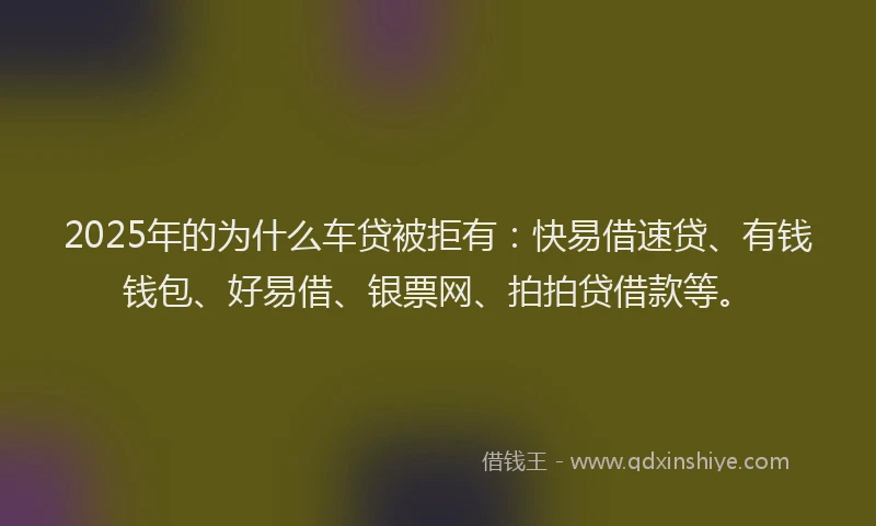 2025年的为什么车贷被拒有：快易借速贷、有钱钱包、好易借、银票网、拍拍贷借款等。