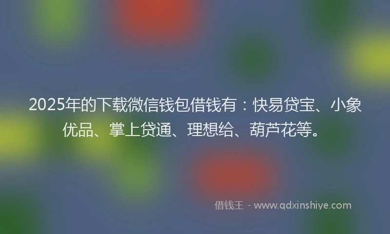 2025年的下载微信钱包借钱有：快易贷宝、小象优品、掌上贷通、理想给、葫芦花等。