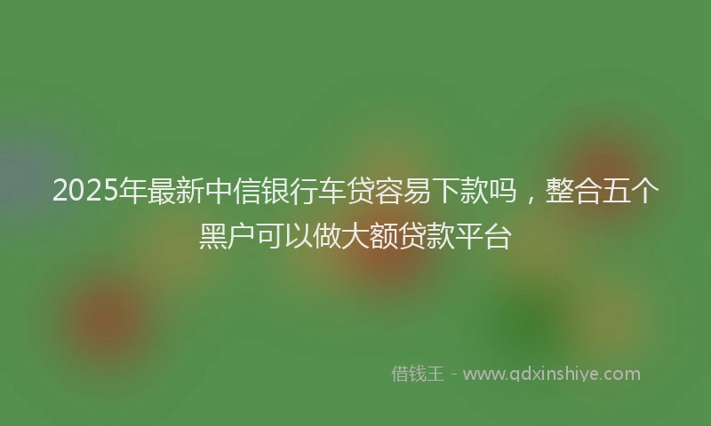 2025年最新中信银行车贷容易下款吗，整合五个黑户可以做大额贷款平台