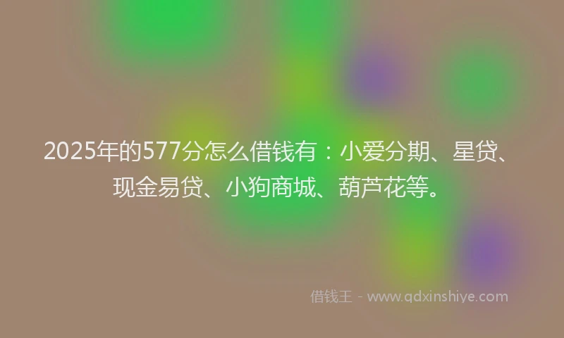 2025年的577分怎么借钱有：小爱分期、星贷、现金易贷、小狗商城、葫芦花等。
