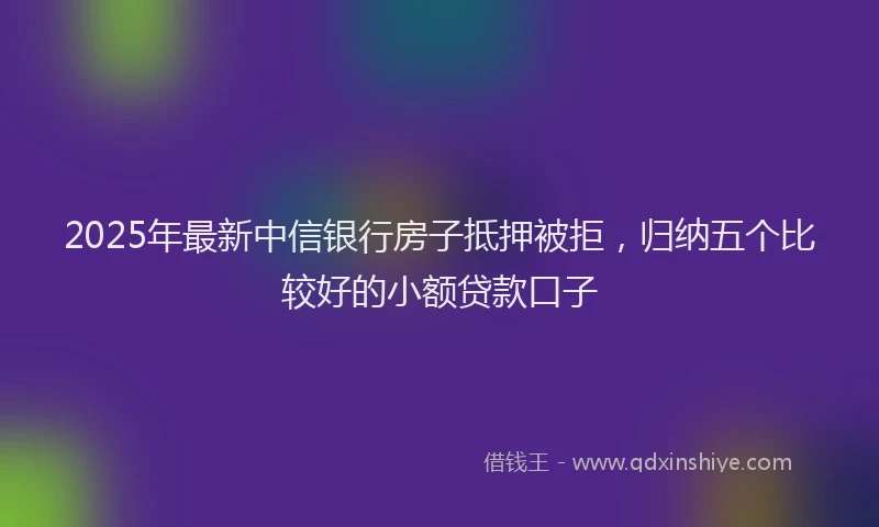 2025年最新中信银行房子抵押被拒，归纳五个比较好的小额贷款口子