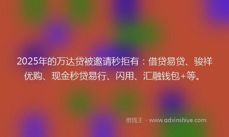 2025年的万达贷被邀请秒拒有：借贷易贷、骏祥优购、现金秒贷易行、闪用、汇融钱包+等。
