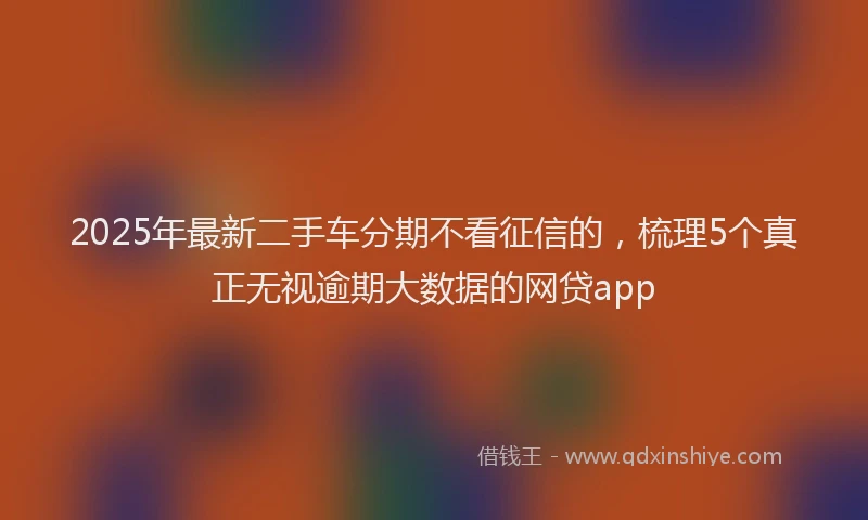 2025年最新二手车分期不看征信的，梳理5个真正无视逾期大数据的网贷app
