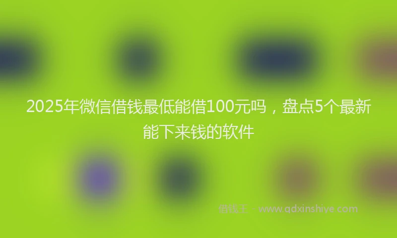 2025年微信借钱最低能借100元吗，盘点5个最新能下来钱的软件