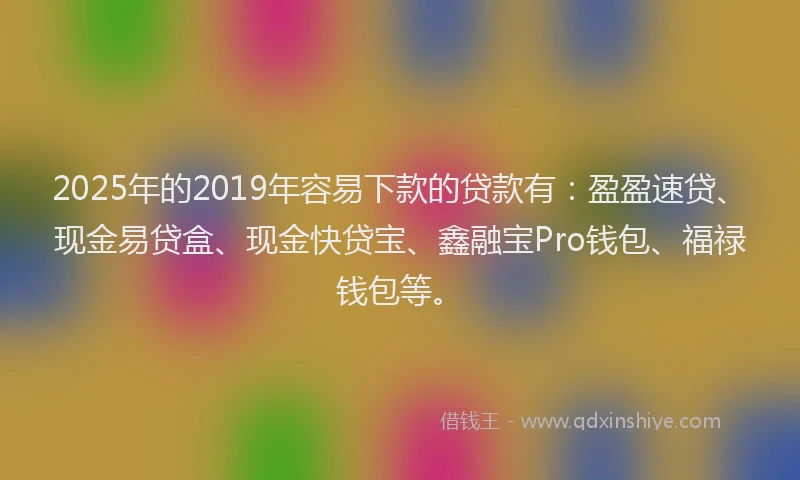 2025年的2019年容易下款的贷款有：盈盈速贷、现金易贷盒、现金快贷宝、鑫融宝Pro钱包、福禄钱包等。