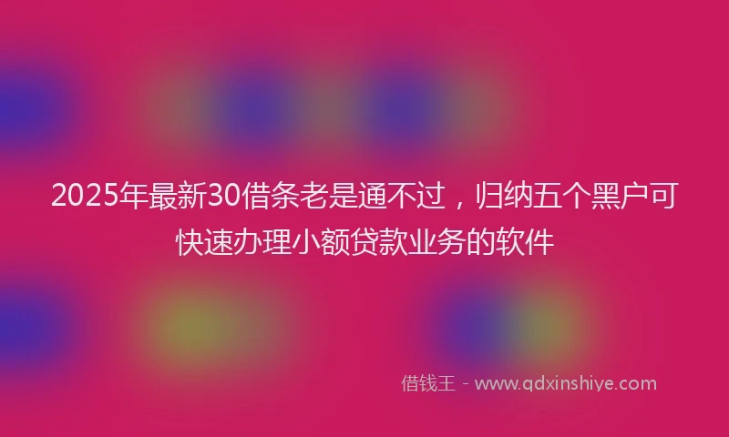 2025年最新30借条老是通不过，归纳五个黑户可快速办理小额贷款业务的软件