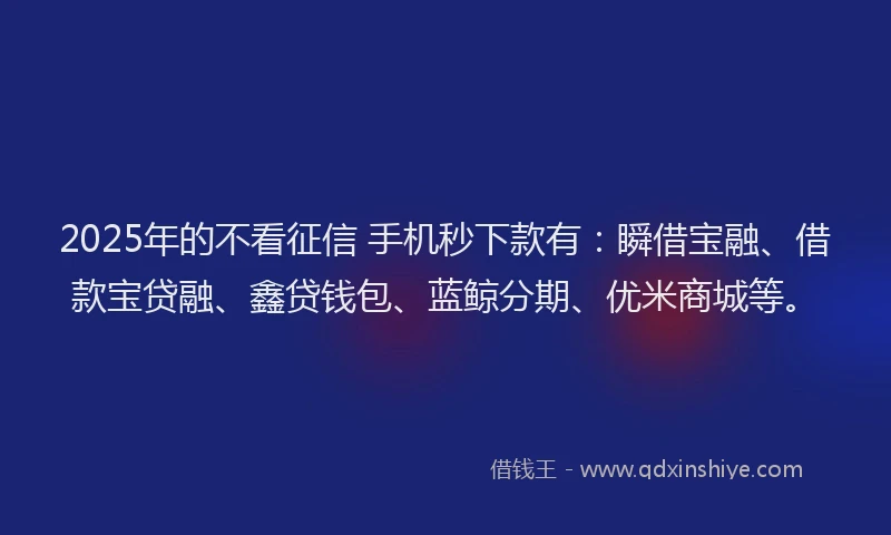 2025年的不看征信 手机秒下款有：瞬借宝融、借款宝贷融、鑫贷钱包、蓝鲸分期、优米商城等。