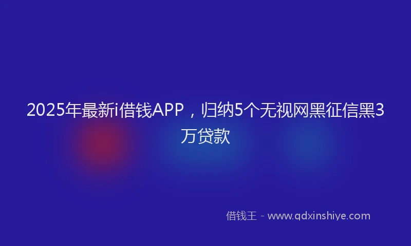 2025年最新i借钱APP，归纳5个无视网黑征信黑3万贷款