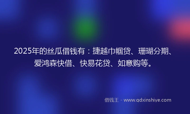 2025年的丝瓜借钱有：捷越巾帼贷、珊瑚分期、爱鸿森快借、快易花贷、如意购等。