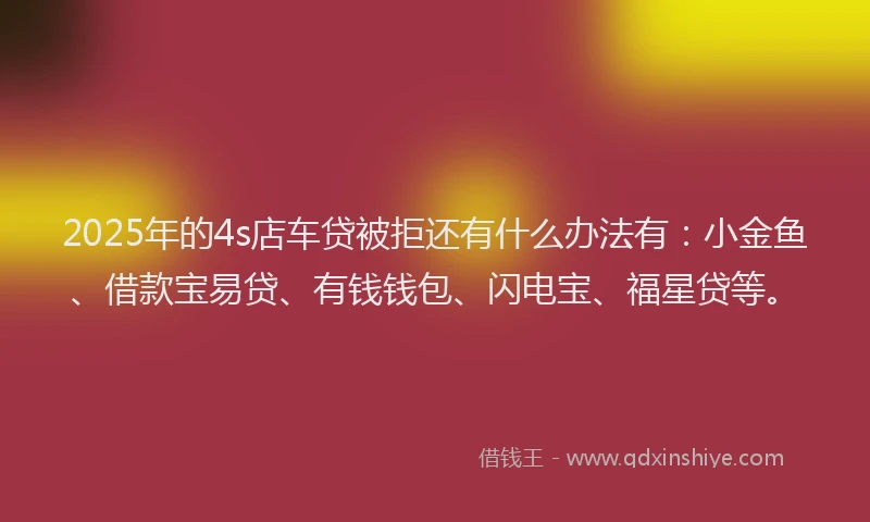 2025年的4s店车贷被拒还有什么办法有：小金鱼、借款宝易贷、有钱钱包、闪电宝、福星贷等。