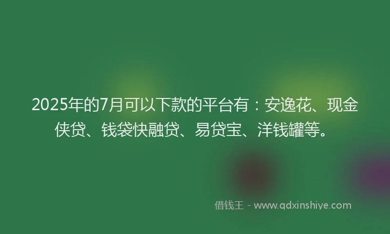 2025年的7月可以下款的平台有：安逸花、现金侠贷、钱袋快融贷、易贷宝、洋钱罐等。