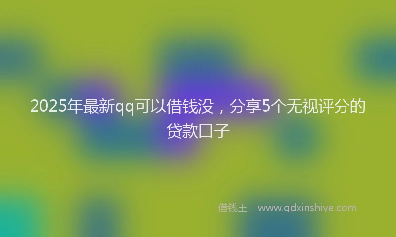2025年最新qq可以借钱没，分享5个无视评分的贷款口子