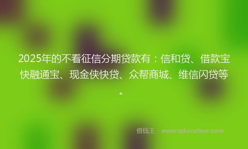 2025年的不看征信分期贷款有：信和贷、借款宝快融通宝、现金侠快贷、众帮商城、维信闪贷等。