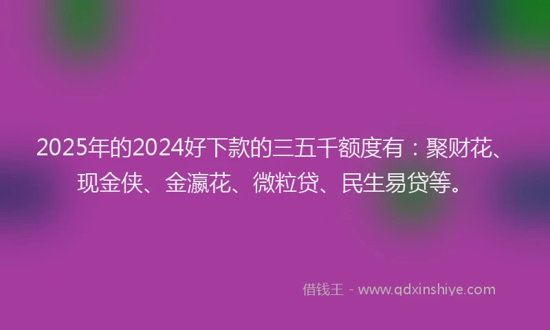 2025年的2024好下款的三五千额度有：聚财花、现金侠、金瀛花、微粒贷、民生易贷等。