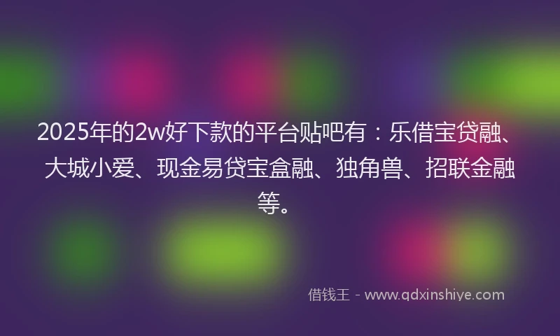 2025年的2w好下款的平台贴吧有：乐借宝贷融、大城小爱、现金易贷宝盒融、独角兽、招联金融等。