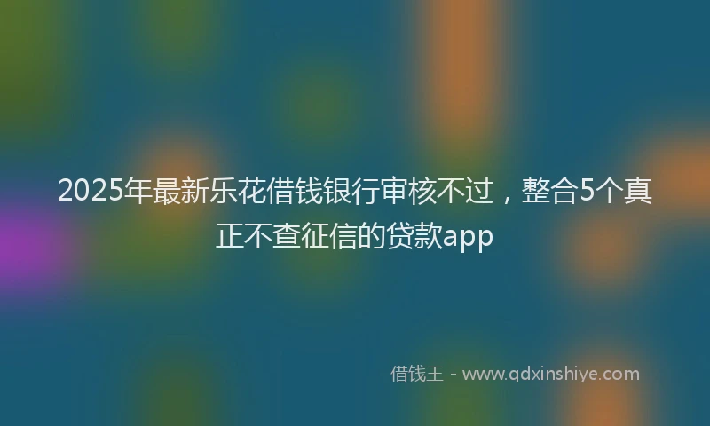 2025年最新乐花借钱银行审核不过，整合5个真正不查征信的贷款app
