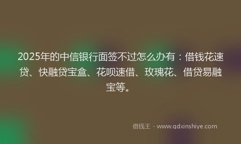 2025年的中信银行面签不过怎么办有：借钱花速贷、快融贷宝盒、花呗速借、玫瑰花、借贷易融宝等。