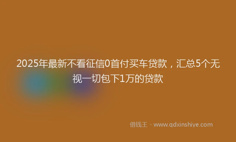 2025年最新不看征信0首付买车贷款，汇总5个无视一切包下1万的贷款