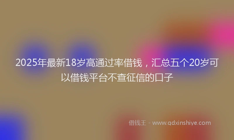 2025年最新18岁高通过率借钱，汇总五个20岁可以借钱平台不查征信的口子