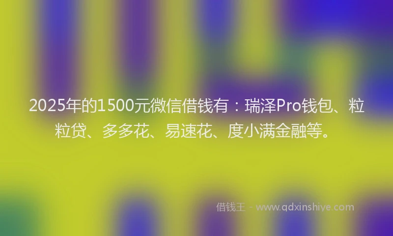 2025年的1500元微信借钱有：瑞泽Pro钱包、粒粒贷、多多花、易速花、度小满金融等。