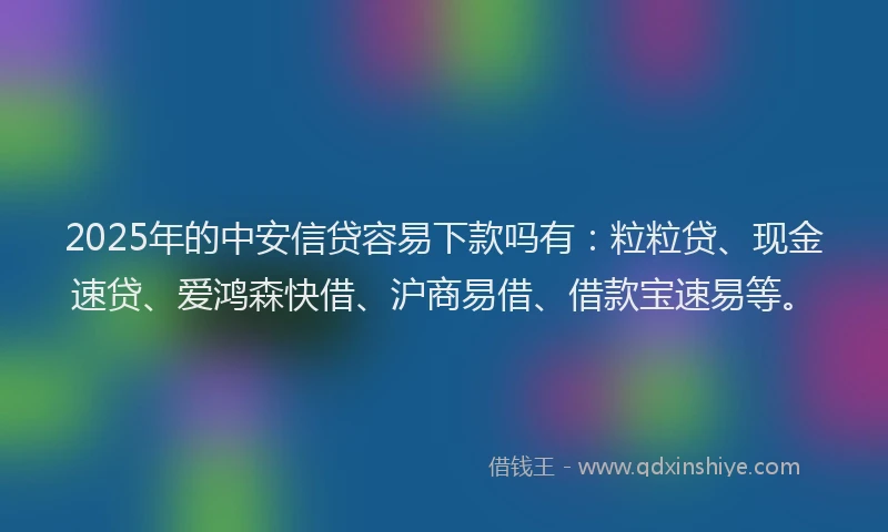 2025年的中安信贷容易下款吗有：粒粒贷、现金速贷、爱鸿森快借、沪商易借、借款宝速易等。