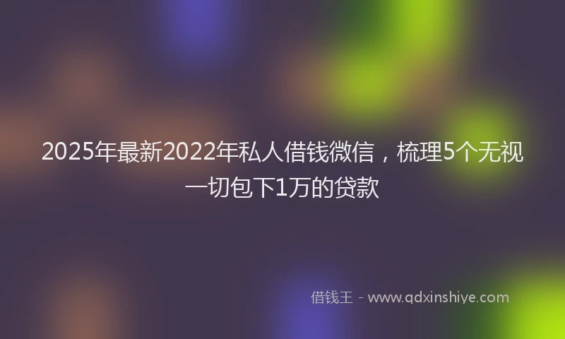 2025年最新2022年私人借钱微信，梳理5个无视一切包下1万的贷款