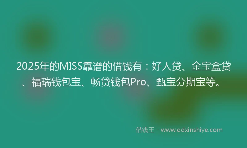 2025年的MISS靠谱的借钱有：好人贷、金宝盒贷、福瑞钱包宝、畅贷钱包Pro、甄宝分期宝等。
