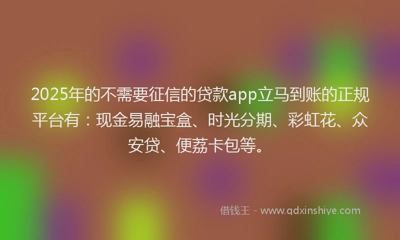 2025年的不需要征信的贷款app立马到账的正规平台有：现金易融宝盒、时光分期、彩虹花、众安贷、便荔卡包等。