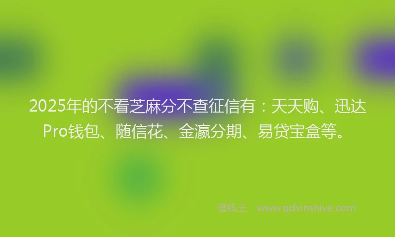 2025年的不看芝麻分不查征信有：天天购、迅达Pro钱包、随信花、金瀛分期、易贷宝盒等。