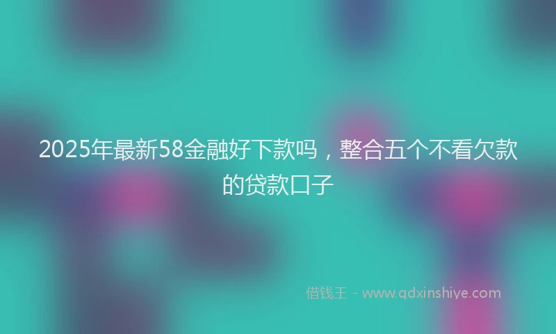 2025年最新58金融好下款吗，整合五个不看欠款的贷款口子