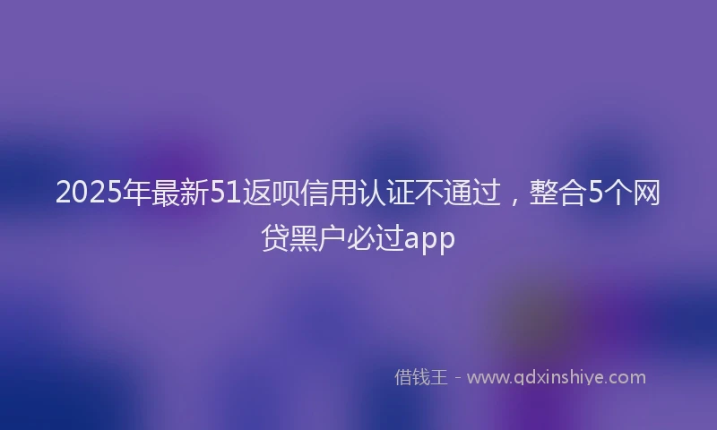 2025年最新51返呗信用认证不通过，整合5个网贷黑户必过app