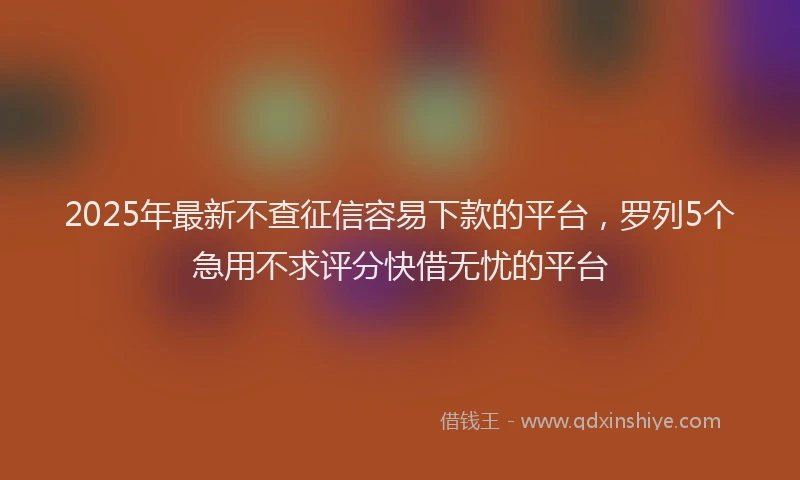 2025年最新不查征信容易下款的平台，罗列5个急用不求评分快借无忧的平台