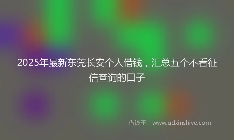 2025年最新东莞长安个人借钱，汇总五个不看征信查询的口子
