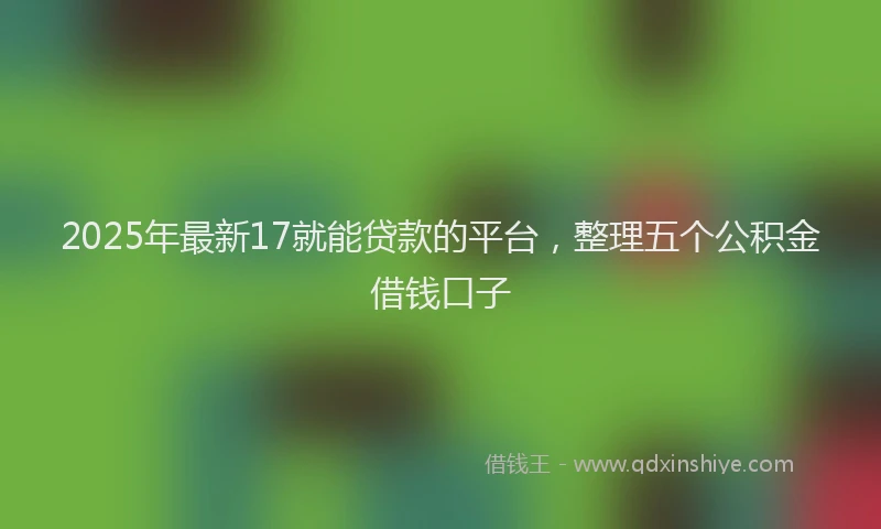 2025年最新17就能贷款的平台，整理五个公积金借钱口子