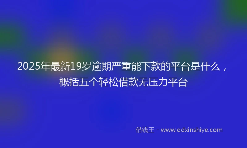 2025年最新19岁逾期严重能下款的平台是什么，概括五个轻松借款无压力平台