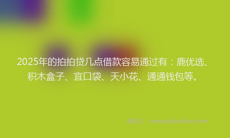 2025年的拍拍贷几点借款容易通过有：鹿优选、积木盒子、宜口袋、天小花、通通钱包等。