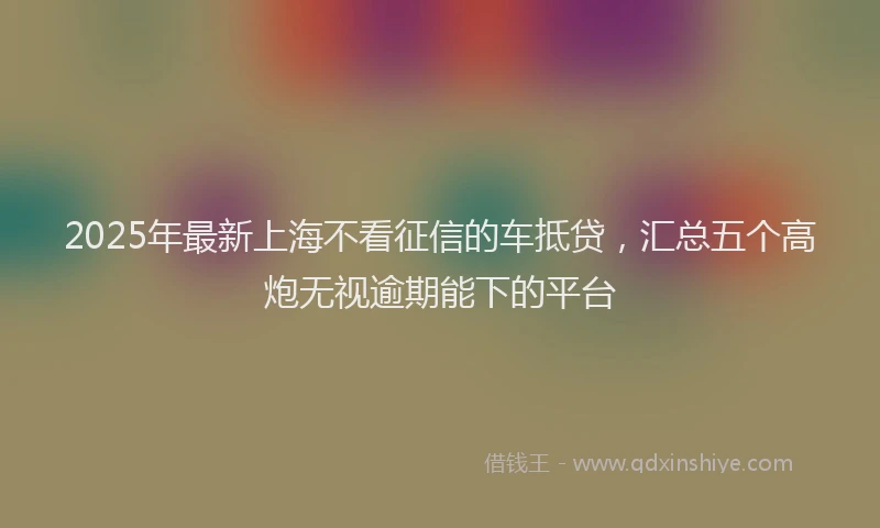2025年最新上海不看征信的车抵贷，汇总五个高炮无视逾期能下的平台